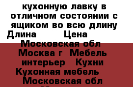  кухонную лавку в отличном состоянии с ящиком во всю длину,Длина-104  › Цена ­ 2 000 - Московская обл., Москва г. Мебель, интерьер » Кухни. Кухонная мебель   . Московская обл.,Москва г.